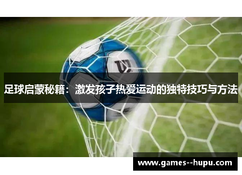 足球启蒙秘籍:激发孩子热爱运动的独特技巧与方法 足球启蒙秘籍:激发孩子热爱运动的独特技巧与方法