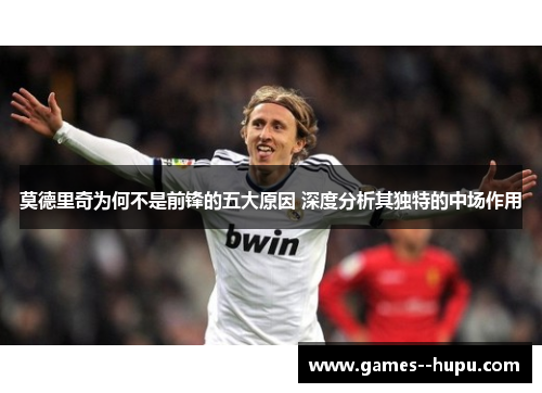 莫德里奇为何不是前锋的五大原因 深度分析其独特的中场作用