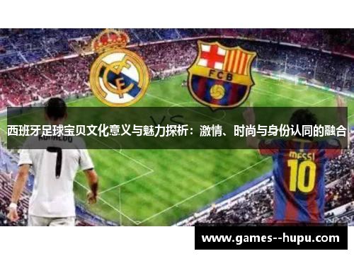 西班牙足球宝贝文化意义与魅力探析：激情、时尚与身份认同的融合