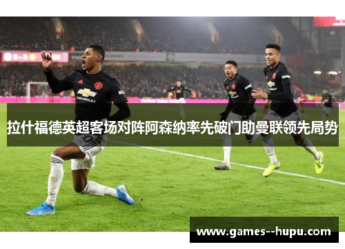 拉什福德英超客场对阵阿森纳率先破门助曼联领先局势
